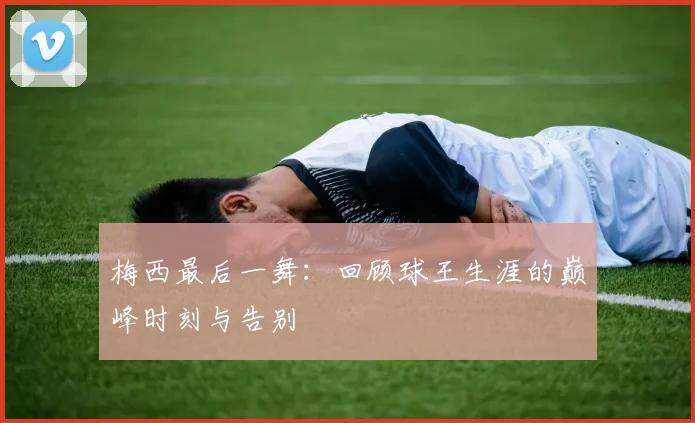 梅西最后一舞：回顾球王生涯的巅峰时刻与告别