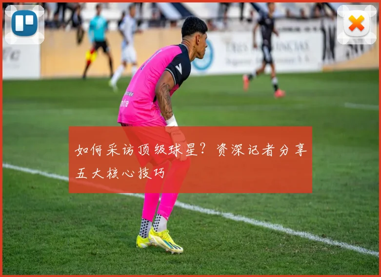 如何采访顶级球星？资深记者分享五大核心技巧
