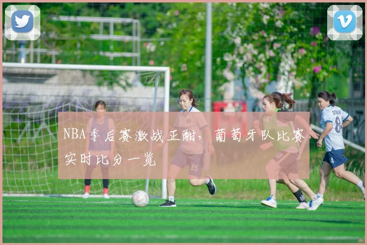 NBA季后赛激战正酣，葡萄牙队比赛实时比分一览