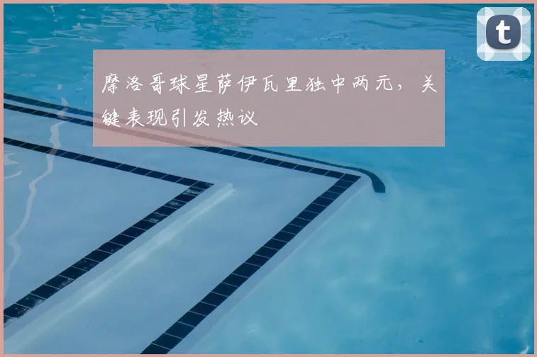 摩洛哥球星萨伊瓦里独中两元，关键表现引发热议