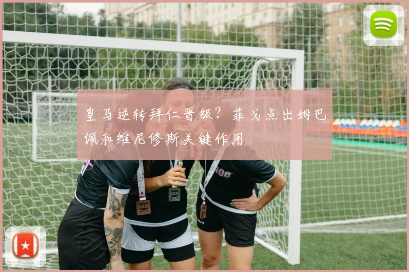 皇马逆转拜仁晋级？菲戈点出姆巴佩和维尼修斯关键作用