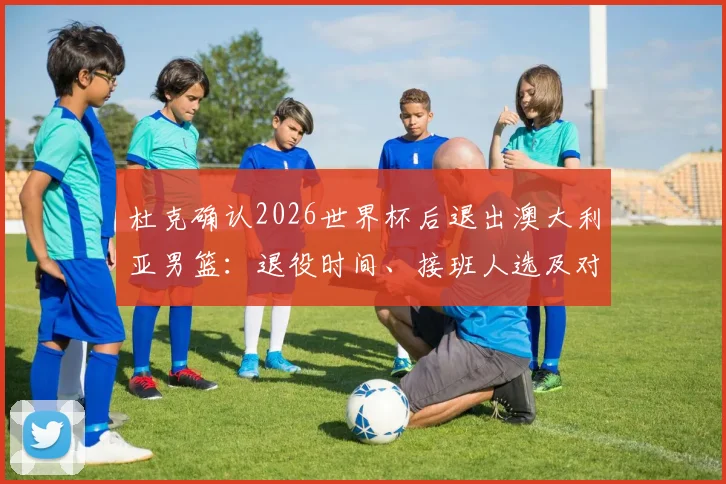 杜克确认2026世界杯后退出澳大利亚男篮：退役时间、接班人选及对球队影响全解析