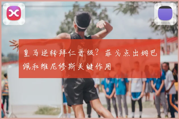 皇马逆转拜仁晋级？菲戈点出姆巴佩和维尼修斯关键作用
