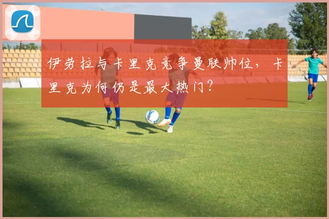 伊劳拉与卡里克竞争曼联帅位，卡里克为何仍是最大热门？
